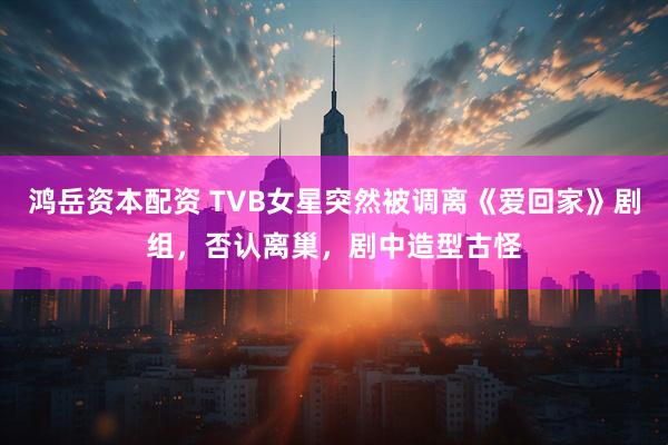 鸿岳资本配资 TVB女星突然被调离《爱回家》剧组，否认离巢，剧中造型古怪