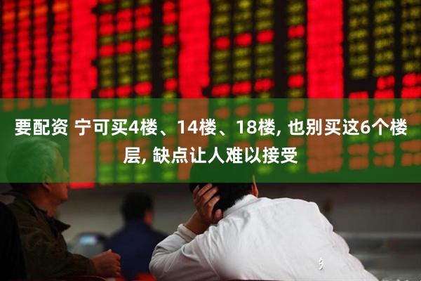 要配资 宁可买4楼、14楼、18楼, 也别买这6个楼层, 缺点让人难以接受