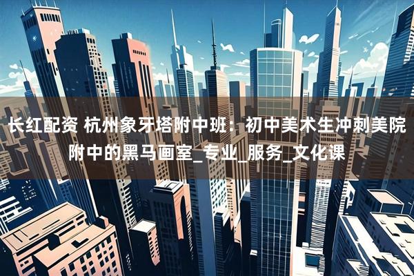 长红配资 杭州象牙塔附中班：初中美术生冲刺美院附中的黑马画室_专业_服务_文化课