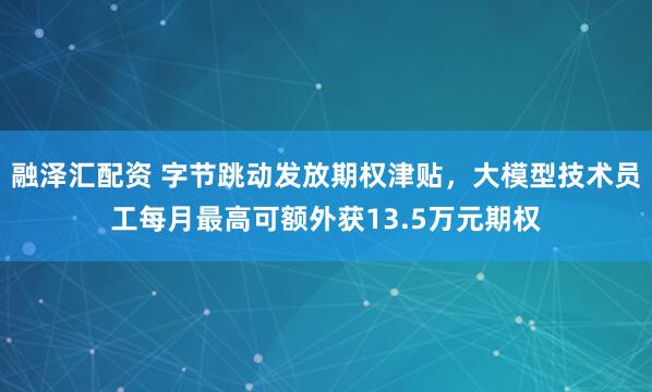 融泽汇配资 字节跳动发放期权津贴，大模型技术员工每月最高可额外获13.5万元期权