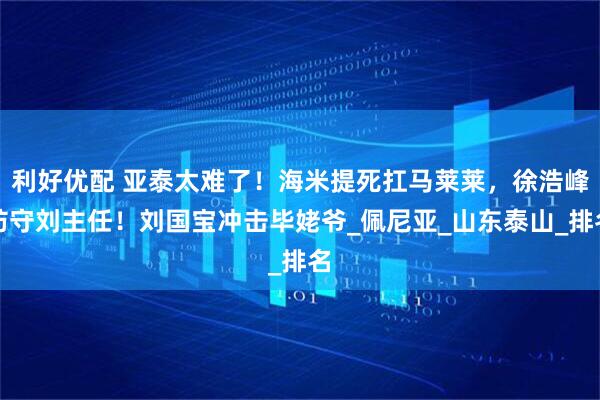 利好优配 亚泰太难了！海米提死扛马莱莱，徐浩峰防守刘主任！刘国宝冲击毕姥爷_佩尼亚_山东泰山_排名