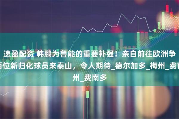 速盈配资 韩鹏为鲁能的重要补强！亲自前往欧洲争取两位新归化球员来泰山，令人期待_德尔加多_梅州_费南多