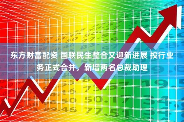 东方财富配资 国联民生整合又迎新进展 投行业务正式合并，新增两名总裁助理