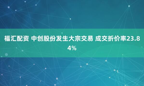 福汇配资 中创股份发生大宗交易 成交折价率23.84%