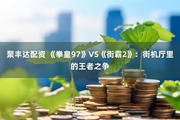 聚丰达配资 《拳皇97》VS《街霸2》：街机厅里的王者之争
