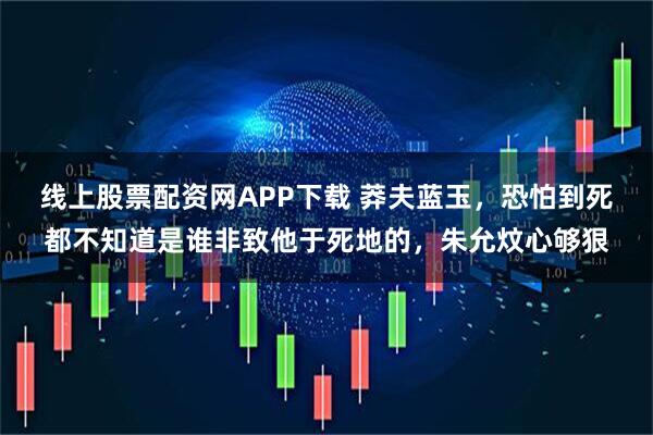 线上股票配资网APP下载 莽夫蓝玉，恐怕到死都不知道是谁非致他于死地的，朱允炆心够狠
