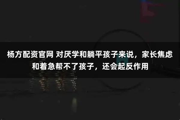 杨方配资官网 对厌学和躺平孩子来说，家长焦虑和着急帮不了孩子，还会起反作用