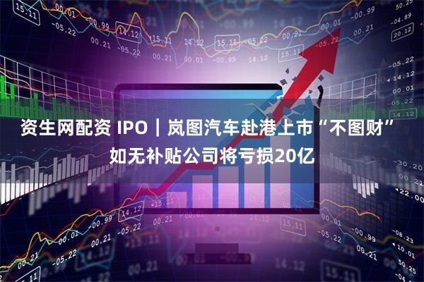 资生网配资 IPO｜岚图汽车赴港上市“不图财” 如无补贴公司将亏损20亿